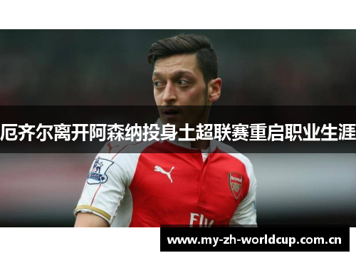 厄齐尔离开阿森纳投身土超联赛重启职业生涯